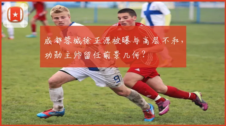 成都蓉城徐正源被曝与高层不和,功勋主帅留任前景几何?