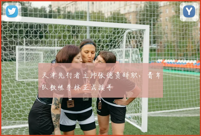 天津先行者主帅张德贵辞职，青年队教练李林正式接手