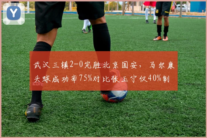 武汉三镇2-0完胜北京国安，马尔康头球成功率75%对比张玉宁仅40%制空优势明显
