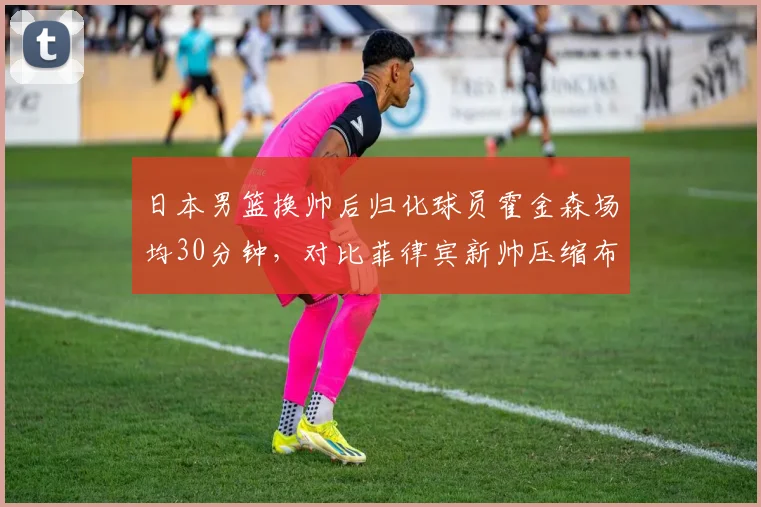 日本男篮换帅后归化球员霍金森场均30分钟,对比菲律宾新帅压缩布朗利出场时间引发争议