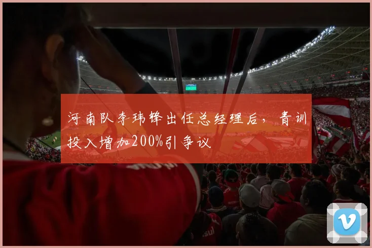 河南队李玮锋出任总经理后，青训投入增加200%引争议