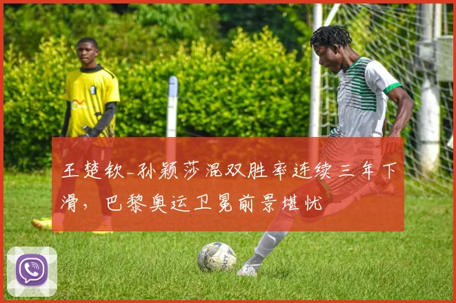 王楚钦_孙颖莎混双胜率连续三年下滑,巴黎奥运卫冕前景堪忧