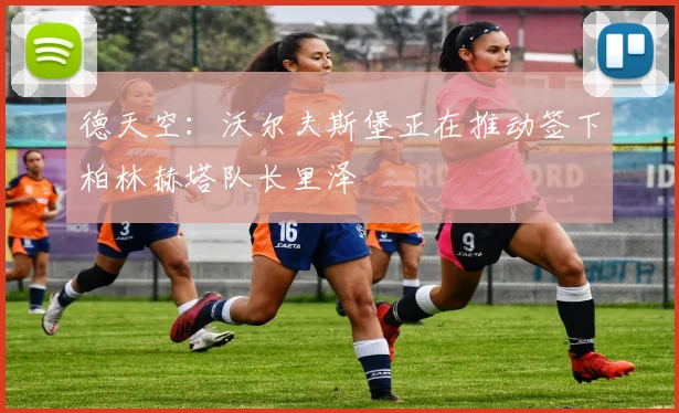 德天空：沃尔夫斯堡正在推动签下柏林赫塔队长里泽