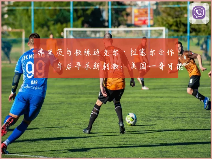 弗里茨与教练迈克尔·拉塞尔合作三年后寻求新刺激,美国一哥可能引进欧洲教练