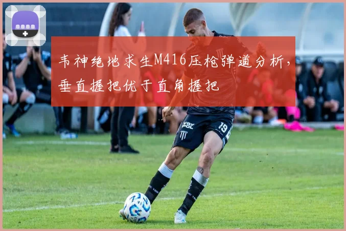 韦神绝地求生M416压枪弹道分析，垂直握把优于直角握把